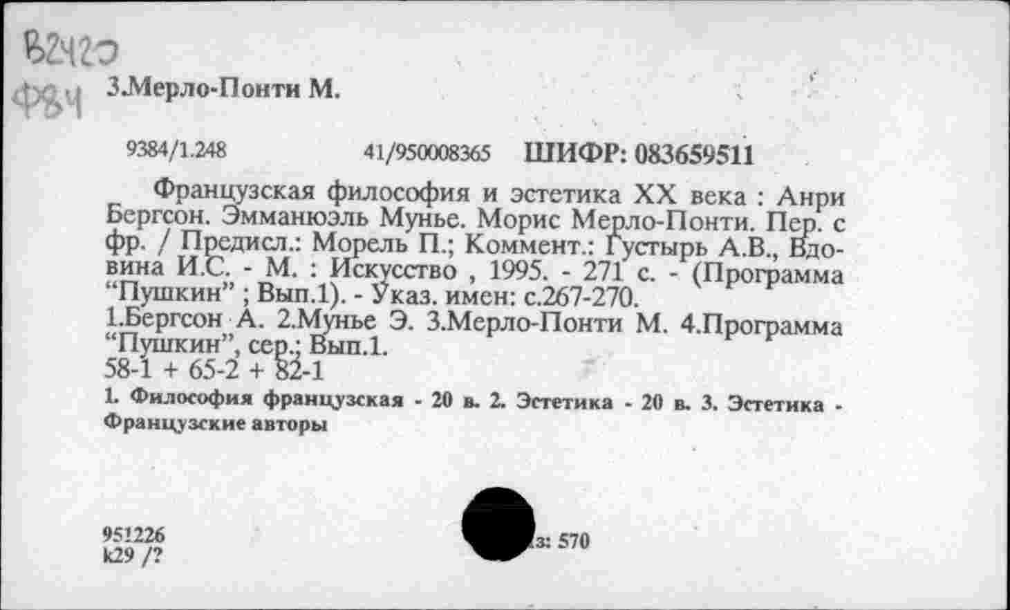 ﻿Вдго	■.	|
| л у З.Мерло-Понти М.
9384/1.248	41/950008365 ШИФР: 083659511
Французская философия и эстетика XX века : Анри Бергсон. Эмманюэль Мунье. Морис Мерло-Понти. Пер. с фр. / Предисл.: Морель П.; Коммент.: Густырь А.В., Вдовина И.С. - М. : Искусство , 1995. - 271 с. - (Программа “Пушкин” ; Вып.1). - Указ, имен: с.267-270.
1.Бергсон А. 2.Мунье Э. З.Мерло-Понти М. 4.Программа “Пушкин”, сер.; Вып.1.
58-1 + 65-2 + 82-1
1. Философия французская - 20 в. 2. Эстетика - 20 в. 3. Эстетика -Французские авторы
951226 к29 /?